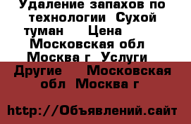 Удаление запахов по технологии “Сухой туман“  › Цена ­ 700 - Московская обл., Москва г. Услуги » Другие   . Московская обл.,Москва г.